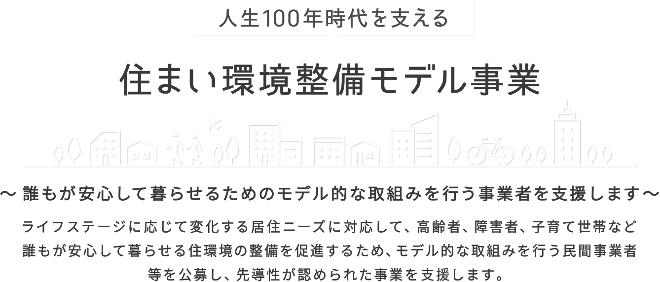 人生100年時代を支える 住まい環境整備モデル事業 誰もが安心して暮らせるためのモデル的な取組みを行う事業者を支援します